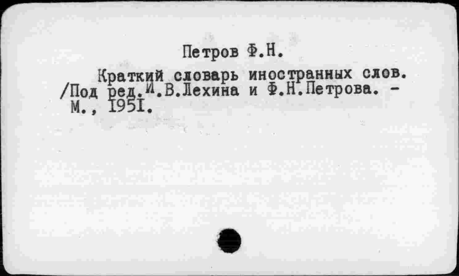 ﻿Петров Ф.Н.
Краткий словарь иностранных слов. /Под редЛ.В.Лехина и Ф.Н.Петрова. -
М.» 1951.